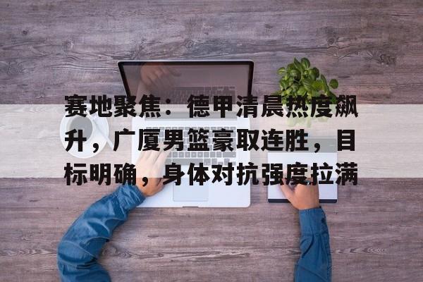 赛地聚焦：德甲清晨热度飙升，广厦男篮豪取连胜，目标明确，身体对抗强度拉满的简单介绍