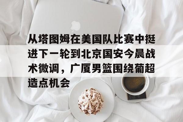 爱游戏下载 -包含从塔图姆在美国队比赛中挺进下一轮到北京国安今晨战术微调，广厦男篮围绕葡超造点机会的词条